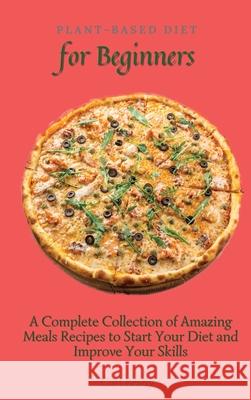 Plant-Based Diet for Beginners: A Complete Collection of Amazing Meals Recipes to Start Your Diet and Improve Your Skills Carl Brady 9781802696967