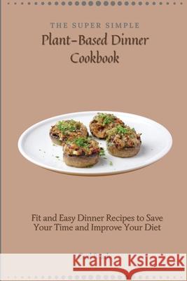The Super Simple Plant-Based Dinner Cookbook: Fit and Easy Dinner Recipes to Save Your Time and Improve Your Diet Carl Brady 9781802697070
