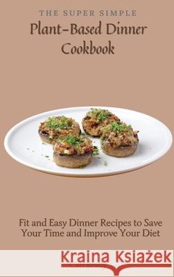 The Super Simple Plant-Based Dinner Cookbook: Fit and Easy Dinner Recipes to Save Your Time and Improve Your Diet Carl Brady 9781802697087