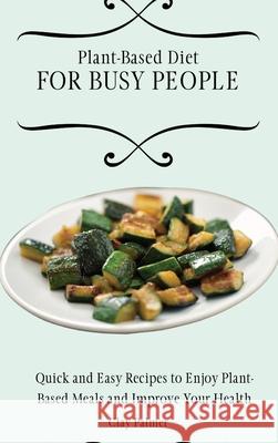 Plant-Based Diet for Busy People: Quick and Easy Recipes to Enjoy Plant-Based Meals and Improve Your Health Clay Palmer 9781802697148 Clay Palmer