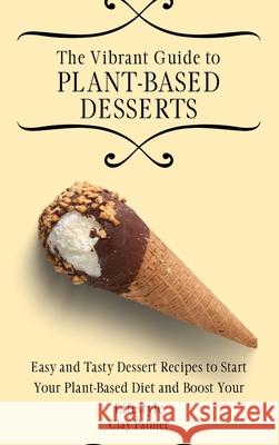 The Vibrant Guide to Plant- Based Desserts: Easy and Tasty Dessert Recipes to Start Your Plant- Based Diet and Boost Your Lifestyle Clay Palmer 9781802697261 Clay Palmer