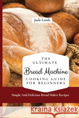 The Ultimate Bread Machine Cooking Guide For Beginners: Simple And Delicious Bread Maker Recipes Jude Lamb 9781802697599 Jude Lamb