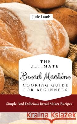 The Ultimate Bread Machine Cooking Guide For Beginners: Simple And Delicious Bread Maker Recipes Jude Lamb 9781802697605