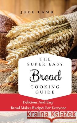 The Super Easy Bread Cooking Guide: Delicious And Easy Bread Maker Recipes For Everyone Jude Lamb 9781802697629 Jude Lamb