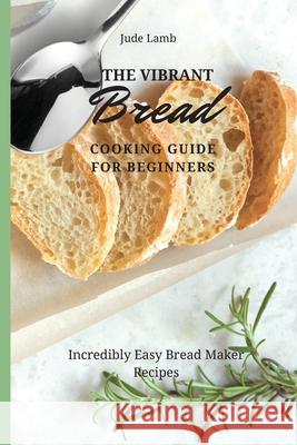 The Vibrant Bread Cooking Guide For Beginners: Incredibly Easy Bread Maker Recipes Jude Lamb 9781802697636