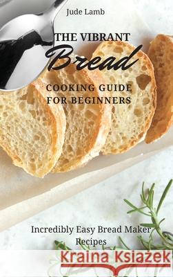 The Vibrant Bread Cooking Guide For Beginners: Incredibly Easy Bread Maker Recipes Jude Lamb 9781802697643