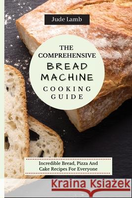 The Comprehensive Bread Machine Cooking Guide: Incredible Bread, Pizza And Cake Recipes For Everyone Jude Lamb 9781802697650 Jude Lamb