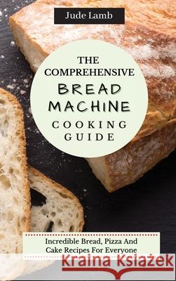 The Comprehensive Bread Machine Cooking Guide: Incredible Bread, Pizza And Cake Recipes For Everyone Jude Lamb 9781802697667