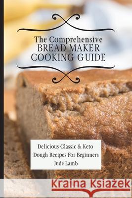 The Comprehensive Bread Maker Cooking Guide: Delicious Classic & Keto Dough Recipes For Beginners Jude Lamb 9781802697711