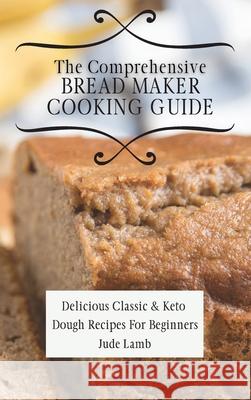 The Comprehensive Bread Maker Cooking Guide: Delicious Classic & Keto Dough Recipes For Beginners Jude Lamb 9781802697728