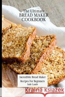The Ultimate Bread Maker Cookbook: Incredible Bread Maker Recipes For Beginners Jude Lamb 9781802697735