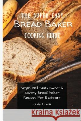 The Super Easy Bread Baker Cooking Guide: Simple And Tasty Sweet & Savory Bread Maker Recipes For Beginners Jude Lamb 9781802697759