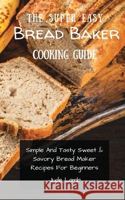 The Super Easy Bread Baker Cooking Guide: Simple And Tasty Sweet & Savory Bread Maker Recipes For Beginners Jude Lamb 9781802697766