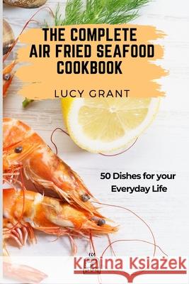 The Complete Air Fried Seafood Cookbook: 50 Dishes for your Everyday Life Lucy Grant 9781802770803 Lucy Grant