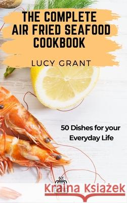 The Complete Air Fried Seafood Cookbook: 50 Dishes for your Everyday Life Lucy Grant 9781802770834 Lucy Grant