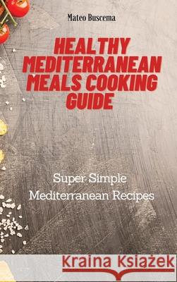 Healthy Mediterranean Meals Cooking Guide: Super Simple Mediterranean Recipes Mateo Buscema 9781802777086 Mateo Buscema