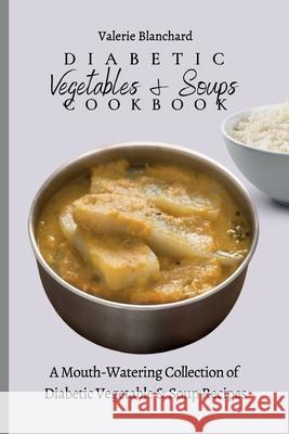Diabetic Vegetables & Soups Cookbook: A Mouth-Watering Collection of Diabetic Vegetable & Soup Recipes Valerie Blanchard 9781802777758