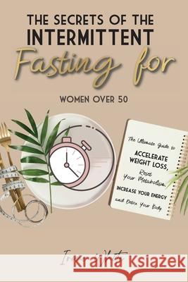 The Secrets of the Intermittent Fasting for Women Over 50: The Ultimate Guide to Accelerate Weight Loss, Reset Your Metabolism, Increase Your Energy a Irene White 9781802781649 Irene White