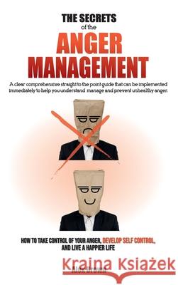 The Secrets of the Anger Management: A clear comprehensive straight to the point guide that can be implemented immediately to help you understand, manage and prevent unhealthy anger. How to Take Contr Alex Brown 9781802781731 Alex Brown