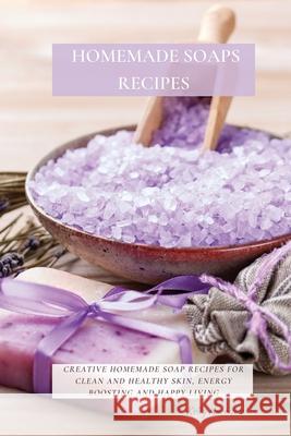 Homemade Soaps Recipes: Creative Homemade Soap Recipes for Clean and Healthy Skin, Energy Boosting and Happy Living Kelly Harrison 9781802870091