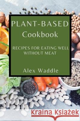 Plant-Based Cookbook: Recipes for Eating Well Without Meat Alex Waddle 9781802909357