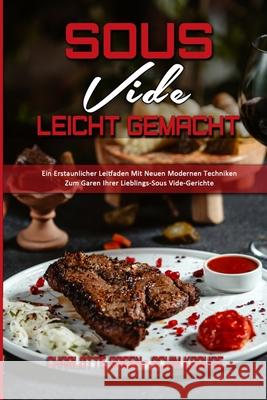 Sous Vide Leicht Gemacht: Ein Erstaunlicher Leitfaden Mit Neuen Modernen Techniken Zum Garen Ihrer Lieblings-Sous Vide-Gerichte (Sous Vide Made Charlotte Green Achim Krause 9781802972832