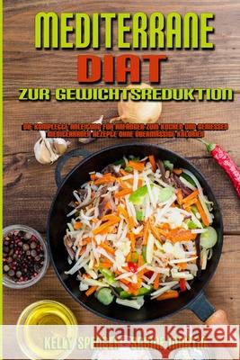 Mediterrane Diät Zur Gewichtsreduktion: Die Komplette Anleitung Für Anfänger Zum Kochen Und Genießen Mediterraner Rezepte Ohne Übermäßige Kalorien (Me Spencer, Kelly 9781802979695