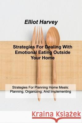 Strategies For Dealing With Emotional Eating Outside Your Home: Strategies For Planning Home Meals: Planning, Organizing, And Implementing Elliot Harvey 9781803035741 Elliot D Harvey