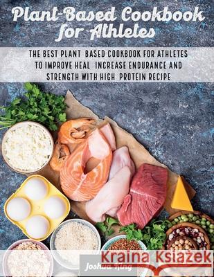 Plant-Based Cookbook for Athletes: The Best Plant-Based Cookbook For Athletes To Improve Heal, Increase Endurance and Strength With High-Protein Recip Joshua King 9781803063140