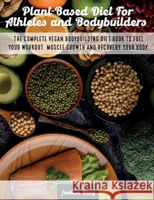 Plant-Based Diet For Athletes and Bodybuilders: The Complete Vegan Bodybuilding Diet Book to Fuel Your Workout, Muscle Growth And Recovery Your Body Joshua King 9781803063188