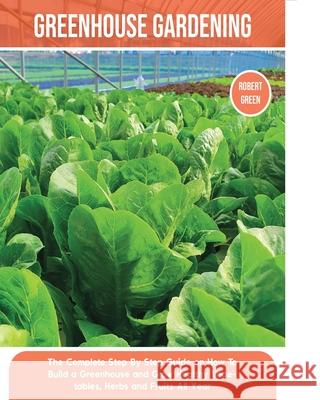 Greenhouse Gardening: The Complete Step By Step Guide on How To Build a Greenhouse and Grow Healthy Vegetables, Herbs and Fruits All Year Robert Green 9781803063942 Robert Green