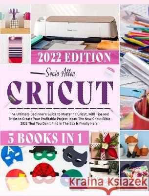 Cricut 5 in 1: The Ultimate Beginner's Guide to Mastering Cricut, with Tips and Tricks to Create Your Profitable Project Ideas. The New Cricut Bible 2022 That You Don't Find in The Box Is Finally Here Sonia Allen 9781803064246 Sonia Allen