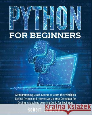 Python for Beginners: A Programming Crash Course to Learn the Principles Behind Python and How to Set Up Your Computer for Coding. A Machine Learning Guide for Beginners. Robert Campbell 9781803064390