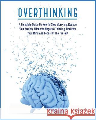 Overthinking: A Complete Guide on How to Stop Worrying, Reduce Your Anxiety, Eliminate Negative Thinking, Declutter Your Mind and Focus on the Present Robert Handler 9781803064635
