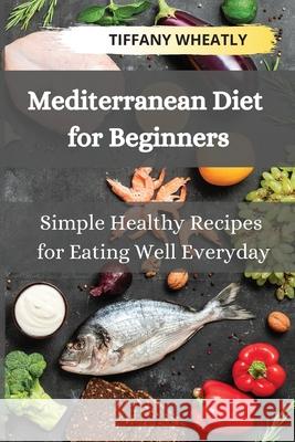Mediterranean Diet for Beginners: Simple Healthy Recipes for Eating Well Everyday Tiffany Wheatly 9781803118055 Tiffany Wheatly