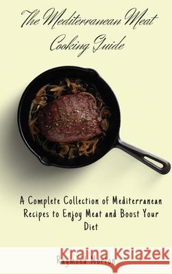 The Mediterranean Meat Cooking Guide: A Complete Collection of Mediterranean Recipes to Enjoy Meat and Boost Your Diet Raymond Morton 9781803170749 Raymond Morton