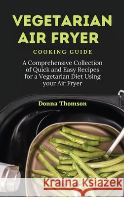 Vegetarian Air Fryer Cooking Guide: A Comprehensive Collection of Quick and Easy Recipes for a Vegetarian Diet Using your Air Fryer Donna Thomson 9781803172408 Donna Thomson