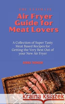 The Ultimate Air Fryer Guide for Meat Lovers: A Collection of Super Tasty Meat Based Recipes for Getting the Very Best Out of your New Air Fryer Donna Thomson 9781803172446 Donna Thomson