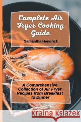 Complete Air Fryer Cooking Guide: A Comprehensive Collection of Air Fryer Recipes from Breakfast to Dinner Samantha Hendrick 9781803172637