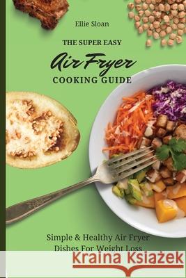The Super Easy Air Fryer Cooking Guide: Simple & Healthy Air Fryer Dishes For Weight Loss Ellie Sloan 9781803174938