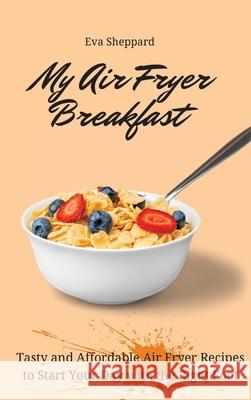 My Air Fryer Breakfast: Tasty and Affordable Air Fryer Recipes to Start Your Day with the Right Foot Eva Sheppard 9781803175935