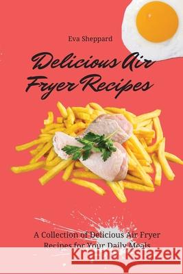 Delicious Air Fryer Recipes: A Collection of Delicious Air Fryer Recipes for Your Daily Meals Eva Sheppard 9781803175980