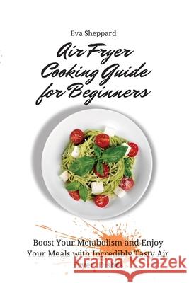 Air Fryer Cooking Guide for Beginners: Boost Your Metabolism and Enjoy Your Meals with Incredibly Tasty Air Fryer Dishes Eva Sheppard 9781803176024