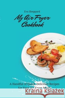 My Air Fryer Cookbook: A Handful of Quick, Delicious Recipes for Your Air Fryer Meals Eva Sheppard 9781803176062