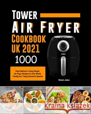 Tower Air Fryer Cookbook UK 2021: 1000-Day Delicious & Easy Simple Air Fryer Recipes for the Whole Family incl. Tasty Desserts Special Shawn Julius 9781803190709