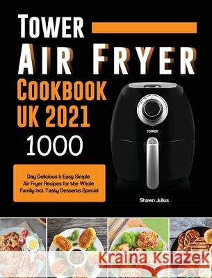 Tower Air Fryer Cookbook UK 2021: 1000-Day Delicious & Easy Simple Air Fryer Recipes for the Whole Family incl. Tasty Desserts Special Shawn Julius 9781803190716