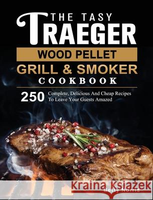 The Tasty Traeger Wood Pellet Grill And Smoker Cookbook: 250 Complete, Delicious And Cheap Recipes To Leave Your Guests Amazed Betty Norris 9781803201108