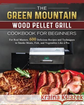 The Green Mountain Wood Pellet Grill Cookbook for Beginners: For Real Masters. 600 Delicious Recipes and Techniques to Smoke Meats, Fish, and Vegetabl James Loeffler 9781803202082