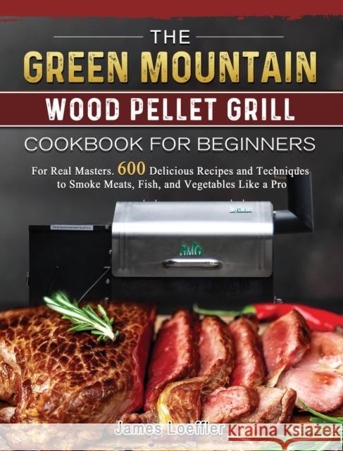 The Green Mountain Wood Pellet Grill Cookbook for Beginners: For Real Masters. 600 Delicious Recipes and Techniques to Smoke Meats, Fish, and Vegetabl James Loeffler 9781803202099