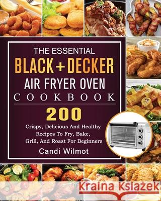 The Essential BLACK+DECKER Air Fryer Oven Cookbook: 200 Crispy, Delicious And Healthy Recipes To Fry, Bake, Grill, And Roast For Beginners Candi Wilmot 9781803203195 Candi Wilmot